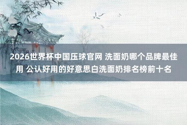 2026世界杯中国压球官网 洗面奶哪个品牌最佳用 公认好用的好意思白洗面奶排名榜前十名