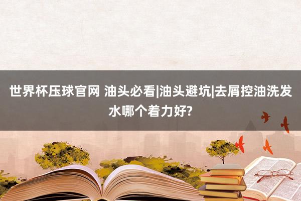 世界杯压球官网 油头必看|油头避坑|去屑控油洗发水哪个着力好?