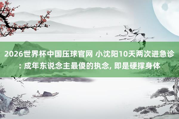 2026世界杯中国压球官网 小沈阳10天两次进急诊: 成年东说念主最傻的执念， 即是硬撑身体