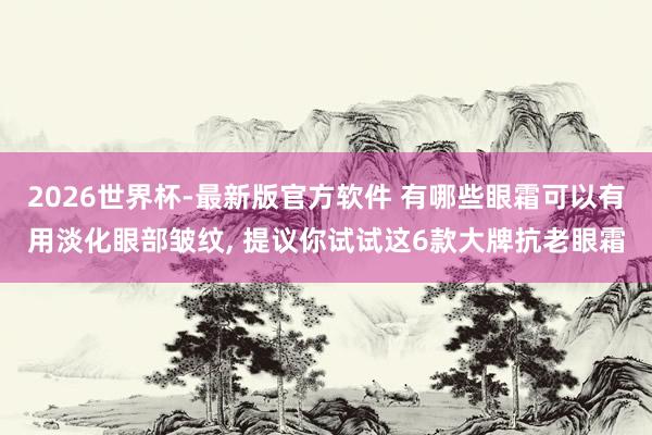 2026世界杯-最新版官方软件 有哪些眼霜可以有用淡化眼部皱纹， 提议你试试这6款大牌抗老眼霜