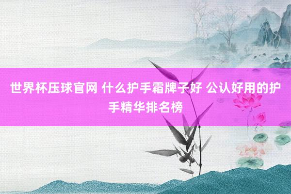 世界杯压球官网 什么护手霜牌子好 公认好用的护手精华排名榜