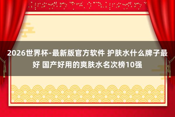 2026世界杯-最新版官方软件 护肤水什么牌子最好 国产好用的爽肤水名次榜10强