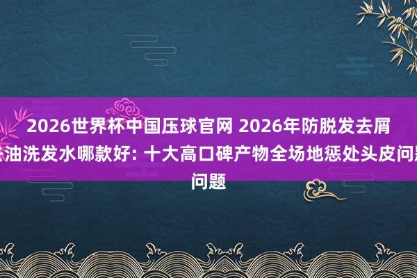 2026世界杯中国压球官网 2026年防脱发去屑去油洗发水哪款好: 十大高口碑产物全场地惩处头皮问题