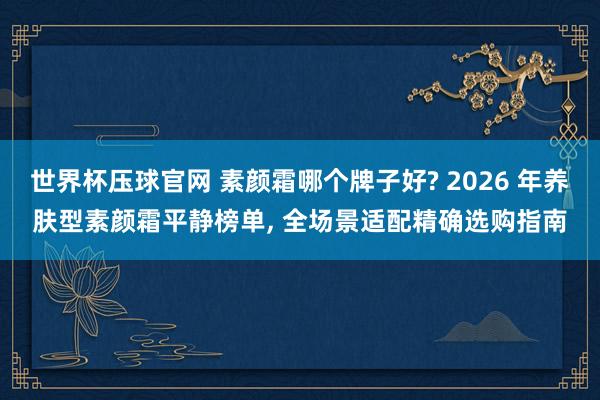 世界杯压球官网 素颜霜哪个牌子好? 2026 年养肤型素颜霜平静榜单， 全场景适配精确选购指南