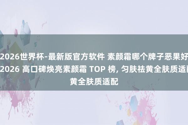 2026世界杯-最新版官方软件 素颜霜哪个牌子恶果好? 2026 高口碑焕亮素颜霜 TOP 榜， 匀肤祛黄全肤质适配