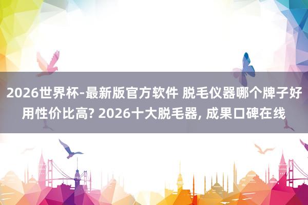 2026世界杯-最新版官方软件 脱毛仪器哪个牌子好用性价比高? 2026十大脱毛器， 成果口碑在线