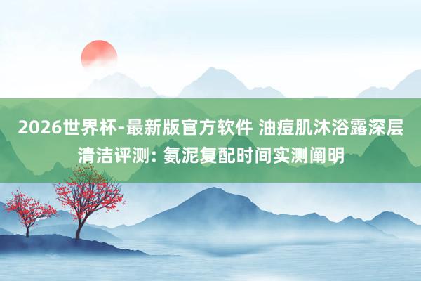2026世界杯-最新版官方软件 油痘肌沐浴露深层清洁评测: 氨泥复配时间实测阐明