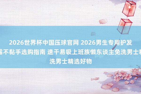 2026世界杯中国压球官网 2026男生专用护发精油暴露不黏手选购指南 速干易吸上班族懒东谈主免洗男士精选好物
