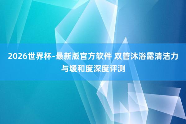 2026世界杯-最新版官方软件 双管沐浴露清洁力与缓和度深度评测