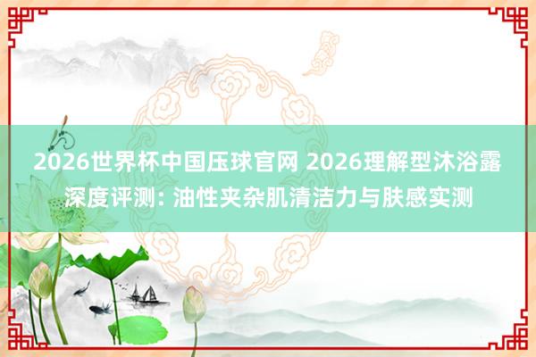2026世界杯中国压球官网 2026理解型沐浴露深度评测: 油性夹杂肌清洁力与肤感实测