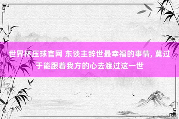 世界杯压球官网 东谈主辞世最幸福的事情， 莫过于能跟着我方的心去渡过这一世