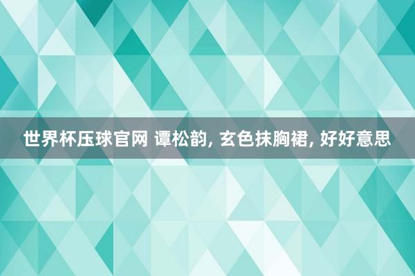 世界杯压球官网 谭松韵， 玄色抹胸裙，<a href=