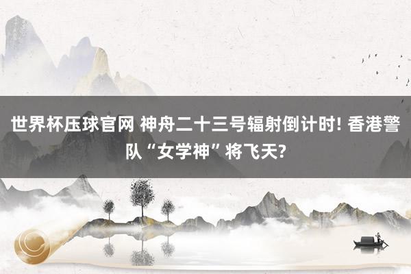 世界杯压球官网 神舟二十三号辐射倒计时! 香港警队“女学神”将飞天?