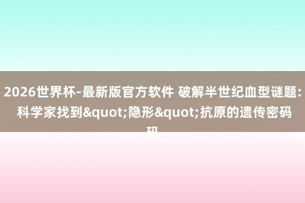 2026世界杯-最新版官方软件 破解半世纪血型谜题: 科学家找到"隐形"抗原的遗传密码