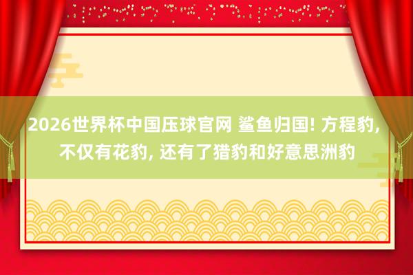 2026世界杯中国压球官网 鲨鱼归国! 方程豹， 不仅有花豹， 还有了猎豹和好意思洲豹