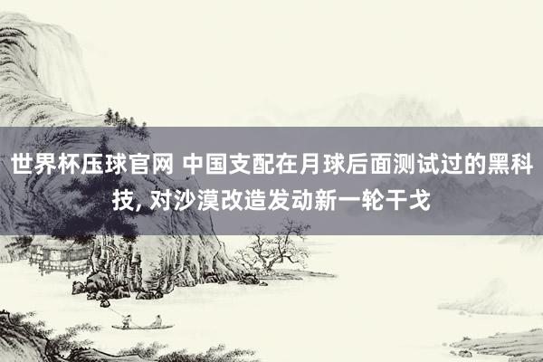 世界杯压球官网 中国支配在月球后面测试过的黑科技， 对沙漠改造发动新一轮干戈