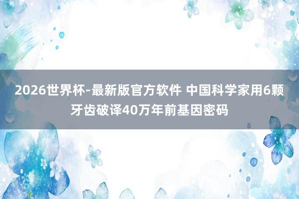 2026世界杯-最新版官方软件 中国科学家用6颗牙齿破译40万年前基因密码