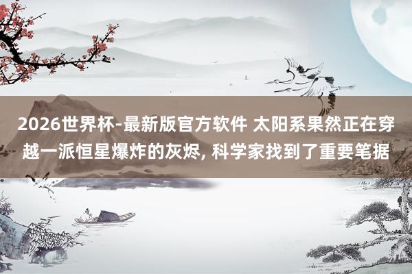 2026世界杯-最新版官方软件 太阳系果然正在穿越一派恒星爆炸的灰烬， 科学家找到了重要笔据