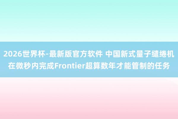 2026世界杯-最新版官方软件 中国新式量子缱绻机在微秒内完成Frontier超算数年才能管制的任务