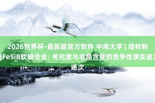 2026世界杯-最新版官方软件 中南大学 | 增材制造FeSiB软磁合金: 考究度与非晶含量的竞争性演变递次