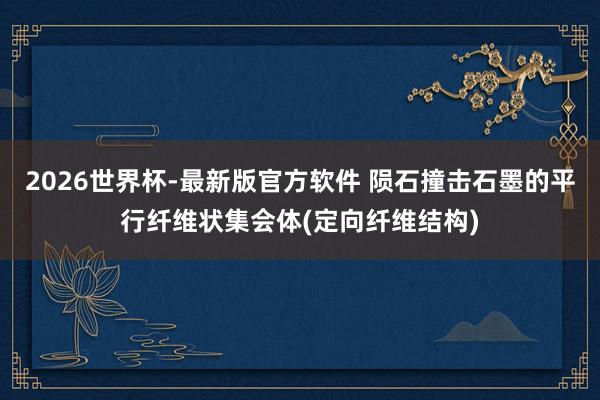 2026世界杯-最新版官方软件 陨石撞击石墨的平行纤维状集会体(定向纤维结构)