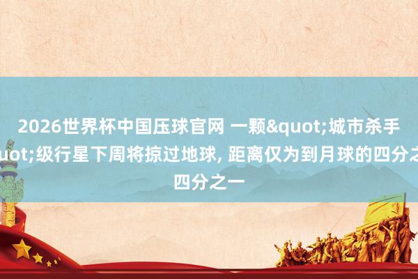 2026世界杯中国压球官网 一颗"城市杀手"级行星下周将掠过地球， 距离仅为到月球的四分之一