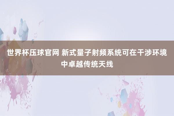 世界杯压球官网 新式量子射频系统可在干涉环境中卓越传统天线