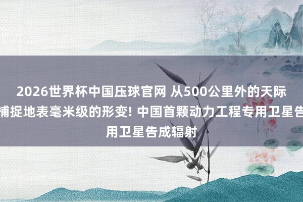 2026世界杯中国压球官网 从500公里外的天际能精确捕捉地表毫米级的形变! 中国首颗动力工程专用卫星告成辐射