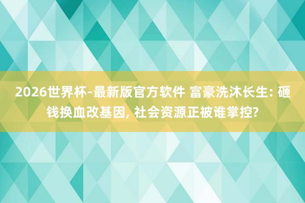2026世界杯-最新版官方软件 富豪洗沐长生: 砸钱换血改基因， 社会资源正被谁掌控?