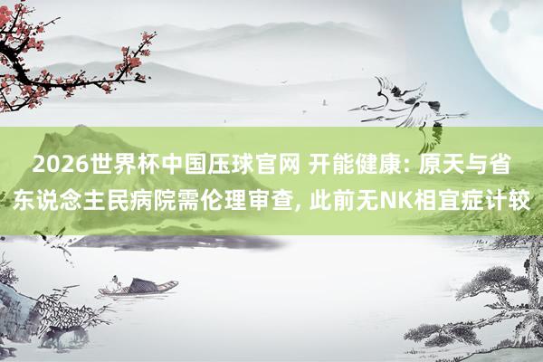 2026世界杯中国压球官网 开能健康: 原天与省东说念主民病院需伦理审查， 此前无NK相宜症计较