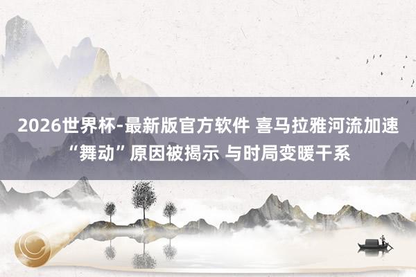 2026世界杯-最新版官方软件 喜马拉雅河流加速“舞动”原因被揭示 与时局变暖干系