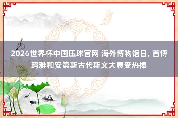 2026世界杯中国压球官网 海外博物馆日， 首博玛雅和安第斯古代斯文大展受热捧