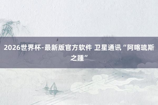 2026世界杯-最新版官方软件 卫星通讯“阿喀琉斯之踵”