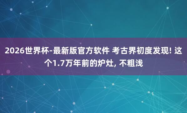 2026世界杯-最新版官方软件 考古界初度发现! 这个1.7万年前的炉灶， 不粗浅