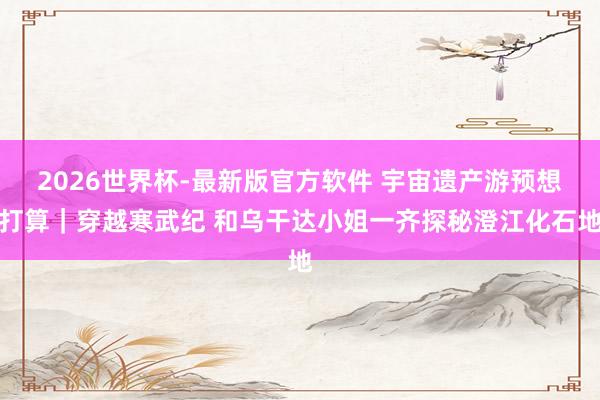 2026世界杯-最新版官方软件 宇宙遗产游预想打算｜穿越寒武纪 和乌干达小姐一齐探秘澄江化石地