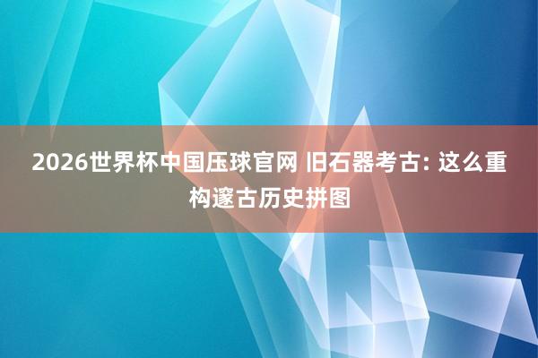 2026世界杯中国压球官网 旧石器考古: 这么重构邃古历史拼图