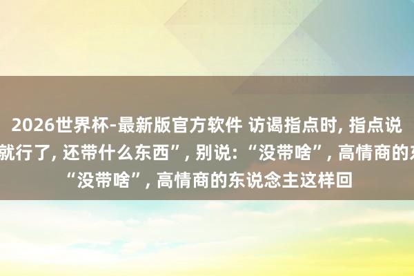 2026世界杯-最新版官方软件 访谒指点时， 指点说: “东说念主来就行了， 还带什么东西”， 别说: “没带啥”， 高情商的东说念主这样回
