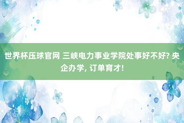 世界杯压球官网 三峡电力事业学院处事好不好? 央企办学， 订单育才!