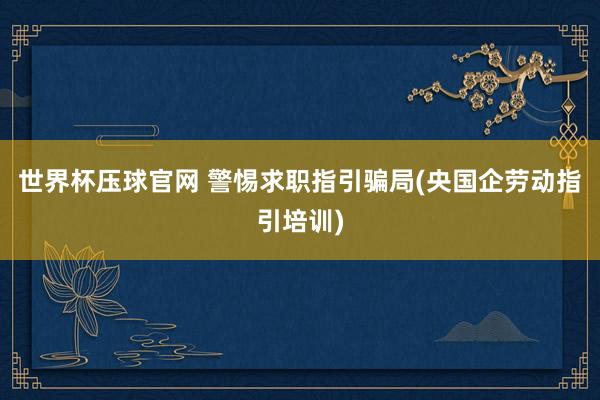 世界杯压球官网 警惕求职指引骗局(央国企劳动指引培训)