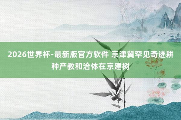 2026世界杯-最新版官方软件 京津冀罕见奇迹耕种产教和洽体在京建树