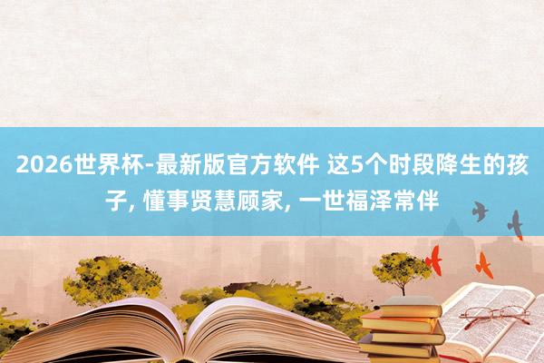2026世界杯-最新版官方软件 这5个时段降生的孩子， 懂事贤慧顾家， 一世福泽常伴