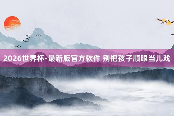2026世界杯-最新版官方软件 别把孩子顺眼当儿戏