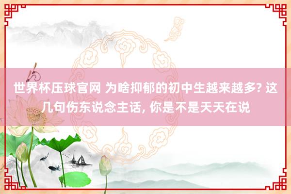 世界杯压球官网 为啥抑郁的初中生越来越多? 这几句伤东说念主话， 你是不是天天在说