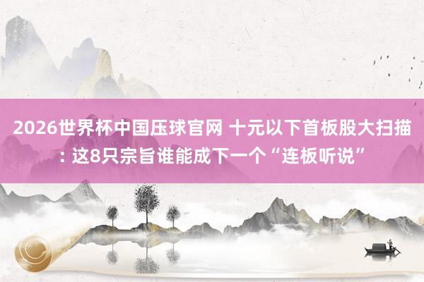 2026世界杯中国压球官网 十元以下首板股大扫描: 这8只宗旨谁能成下一个“连板听说”