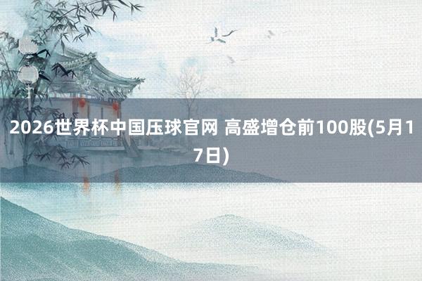 2026世界杯中国压球官网 高盛增仓前100股(5月17日)