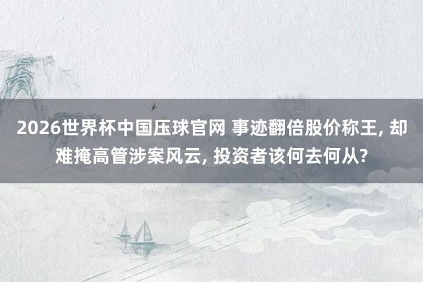 2026世界杯中国压球官网 事迹翻倍股价称王， 却难掩高管涉案风云， 投资者该何去何从?