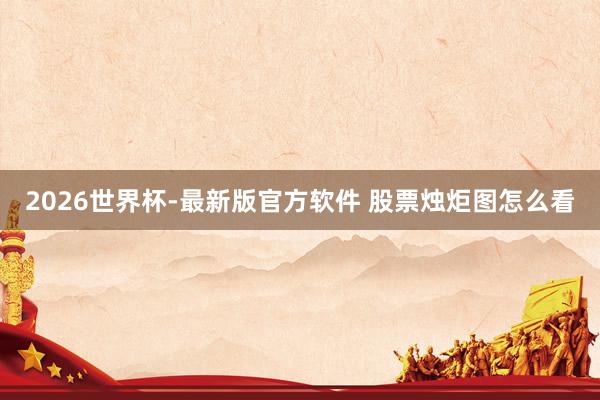 2026世界杯-最新版官方软件 股票烛炬图怎么看
