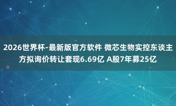 2026世界杯-最新版官方软件 微芯生物实控东谈主方拟询价转让套现6.69亿 A股7年募25亿