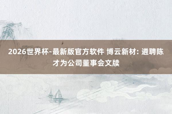 2026世界杯-最新版官方软件 博云新材: 遴聘陈才为公司董事会文牍