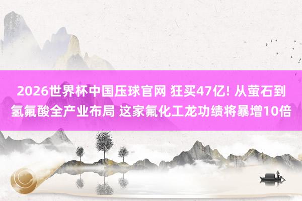 2026世界杯中国压球官网 狂买47亿! 从萤石到氢氟酸全产业布局 这家氟化工龙功绩将暴增10倍